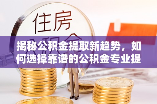 东莞揭秘公积金提取新趋势，如何选择靠谱的公积金专业提取代办服务
