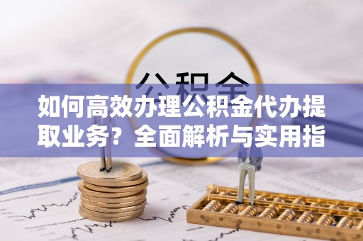 东莞如何高效办理公积金代办提取业务？全面解析与实用指南