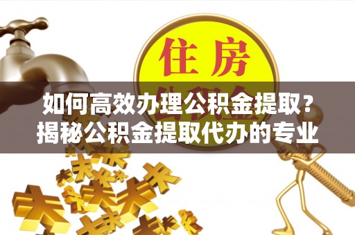 东莞如何高效办理公积金提取？揭秘公积金提取代办的专业服务