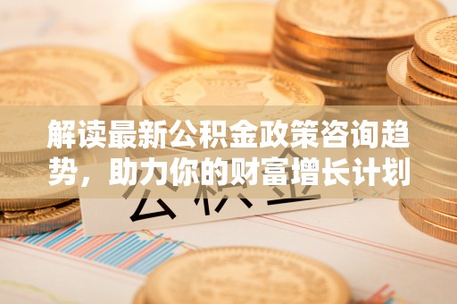 东莞解读最新公积金政策咨询趋势，助力你的财富增长计划