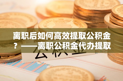 东莞离职后如何高效提取公积金？——离职公积金代办提取全流程解析