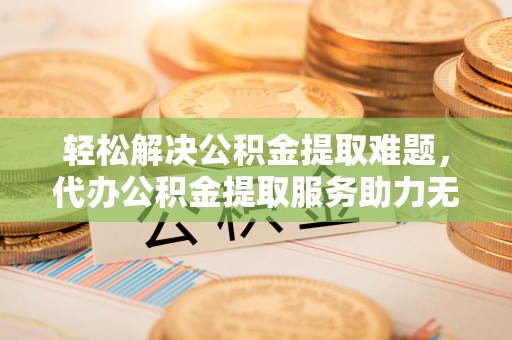 东莞轻松解决公积金提取难题，代办公积金提取服务助力无忧生活