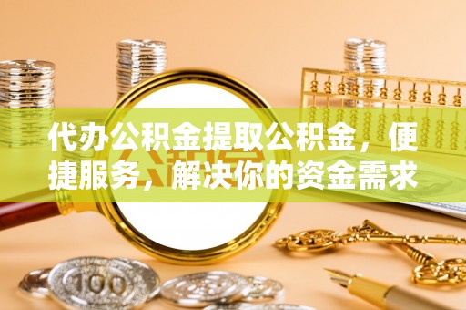 东莞代办公积金提取公积金，便捷服务，解决你的资金需求