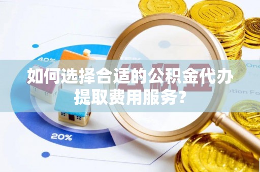 东莞如何选择合适的公积金代办提取费用服务？