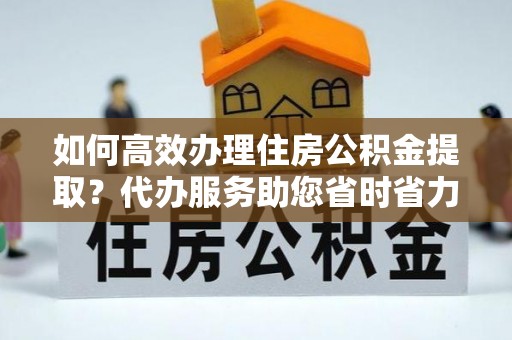 东莞如何高效办理住房公积金提取？代办服务助您省时省力