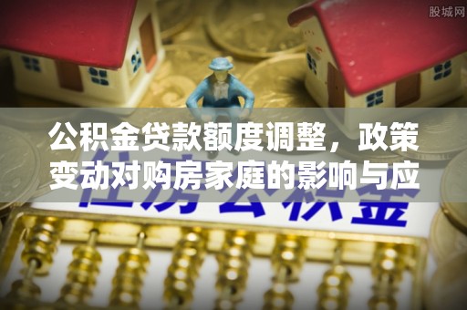 东莞公积金贷款额度调整，政策变动对购房家庭的影响与应对策略