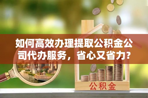 东莞如何高效办理提取公积金公司代办服务，省心又省力？