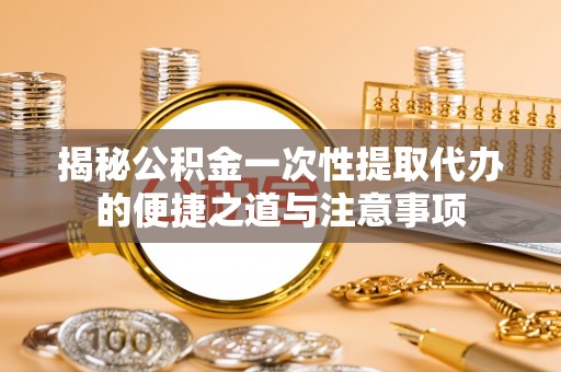 东莞揭秘公积金一次性提取代办的便捷之道与注意事项