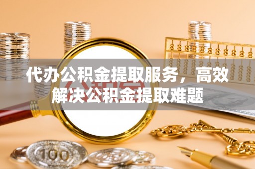 东莞代办公积金提取服务，高效解决公积金提取难题