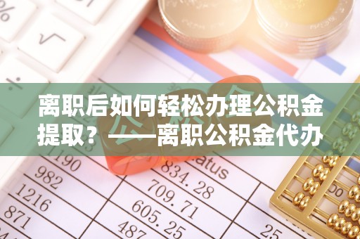 东莞离职后如何轻松办理公积金提取？——离职公积金代办提取服务详解