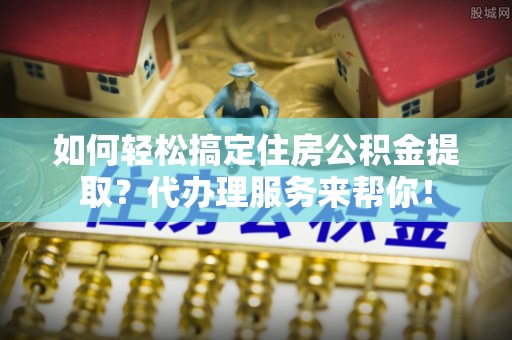 东莞如何轻松搞定住房公积金提取？代办理服务来帮你！