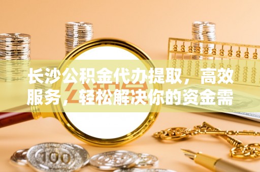 东莞长沙公积金代办提取，高效服务，轻松解决你的资金需求