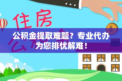 东莞公积金提取难题？专业代办为您排忧解难！