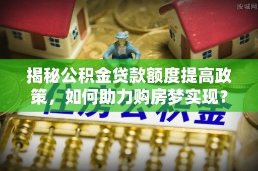 东莞揭秘公积金贷款额度提高政策，如何助力购房梦实现？