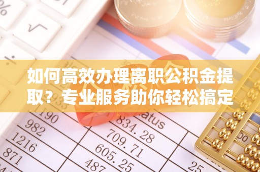 东莞如何高效办理离职公积金提取？专业服务助你轻松搞定