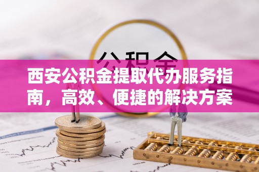 东莞西安公积金提取代办服务指南，高效、便捷的解决方案