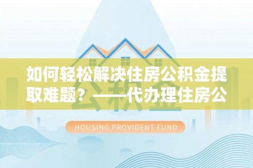 东莞如何轻松解决住房公积金提取难题？——代办理住房公积金提取服务解析