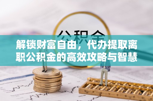 东莞解锁财富自由，代办提取离职公积金的高效攻略与智慧选择