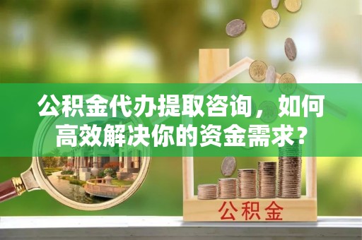 东莞公积金代办提取咨询，如何高效解决你的资金需求？