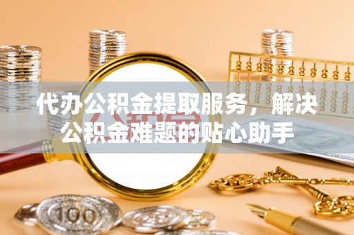 东莞代办公积金提取服务，解决公积金难题的贴心助手