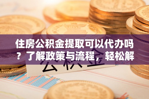 东莞住房公积金提取可以代办吗？了解政策与流程，轻松解决疑惑
