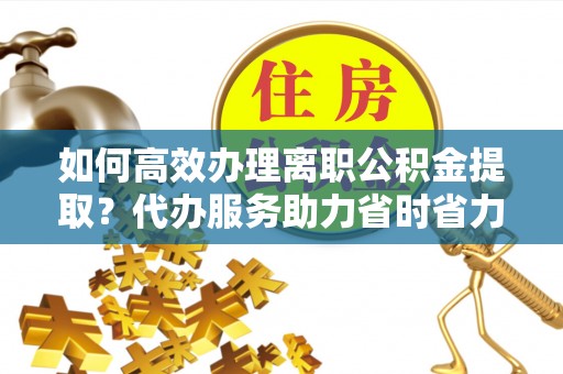 东莞如何高效办理离职公积金提取？代办服务助力省时省力