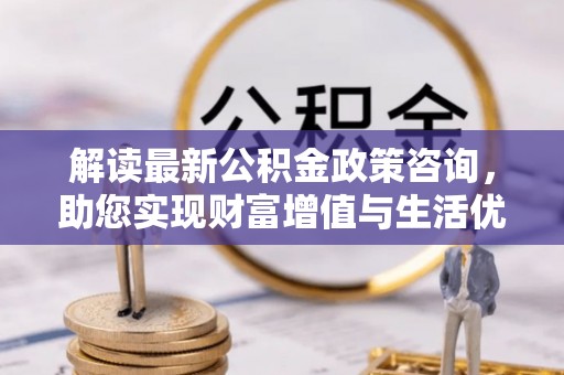 东莞解读最新公积金政策咨询，助您实现财富增值与生活优化
