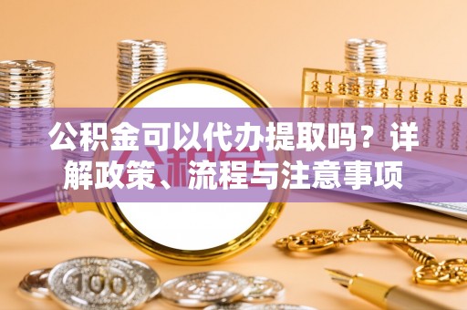 东莞公积金可以代办提取吗？详解政策、流程与注意事项