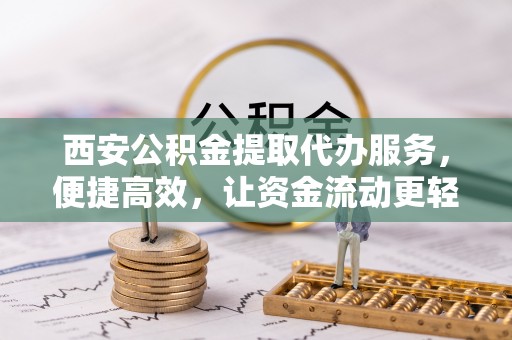 东莞西安公积金提取代办服务，便捷高效，让资金流动更轻松