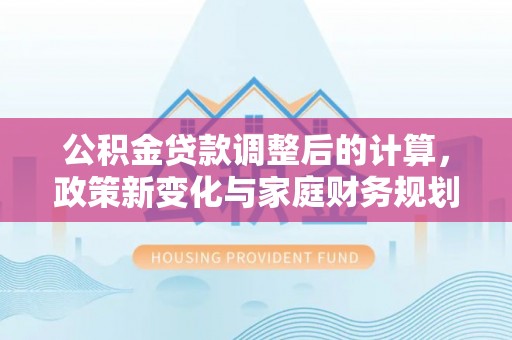 东莞公积金贷款调整后的计算，政策新变化与家庭财务规划
