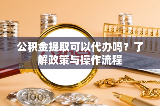 东莞公积金提取可以代办吗？了解政策与操作流程