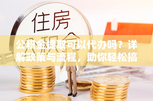 东莞公积金提取可以代办吗？详解政策与流程，助你轻松搞定！