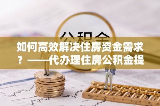 东莞如何高效解决住房资金需求？——代办理住房公积金提取服务全解析