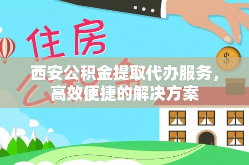 东莞西安公积金提取代办服务，高效便捷的解决方案