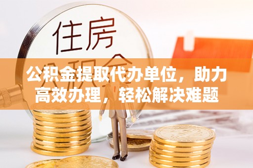 东莞公积金提取代办单位，助力高效办理，轻松解决难题