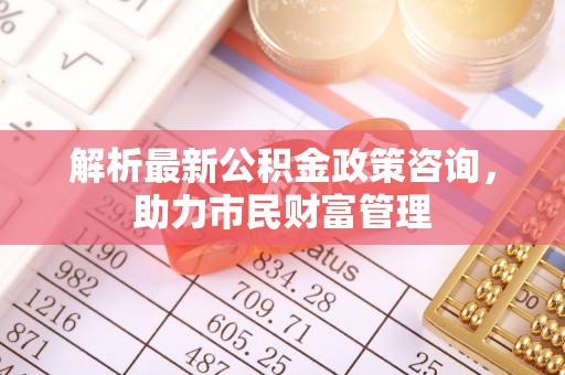 东莞解析最新公积金政策咨询，助力市民财富管理