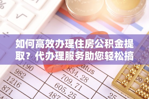 东莞如何高效办理住房公积金提取？代办理服务助您轻松搞定