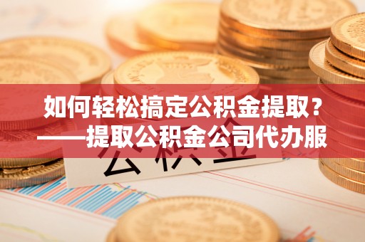 东莞如何轻松搞定公积金提取？——提取公积金公司代办服务全解析