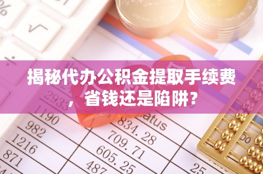 东莞揭秘代办公积金提取手续费，省钱还是陷阱？