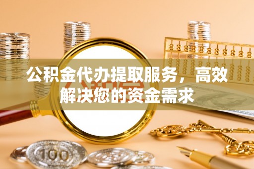 东莞公积金代办提取服务，高效解决您的资金需求
