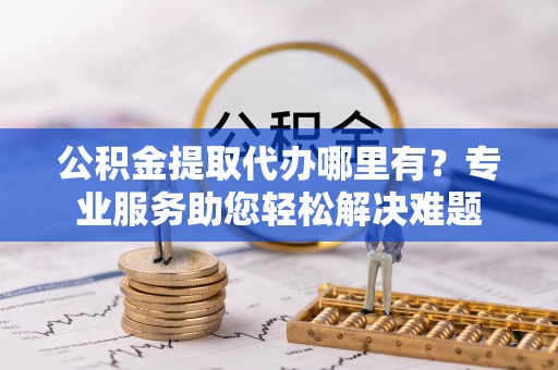 东莞公积金提取代办哪里有？专业服务助您轻松解决难题