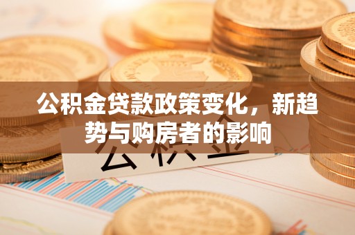 东莞公积金贷款政策变化，新趋势与购房者的影响