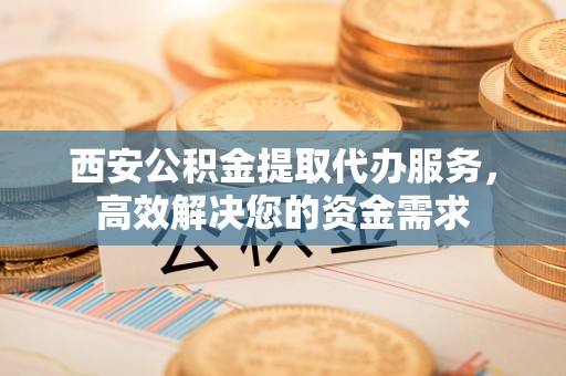东莞西安公积金提取代办服务，高效解决您的资金需求