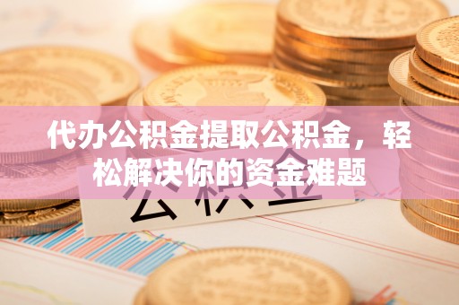 东莞代办公积金提取公积金，轻松解决你的资金难题