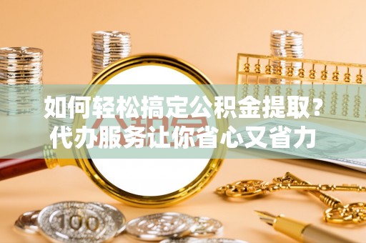 东莞如何轻松搞定公积金提取？代办服务让你省心又省力