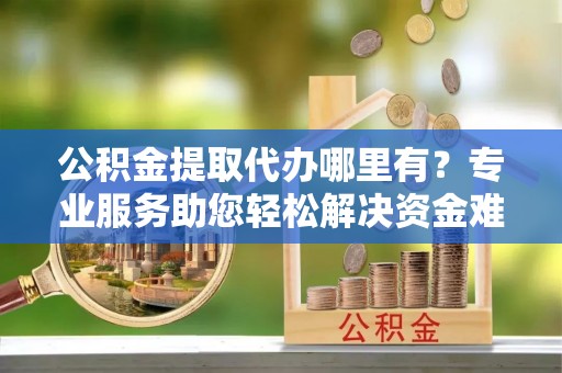东莞公积金提取代办哪里有？专业服务助您轻松解决资金难题