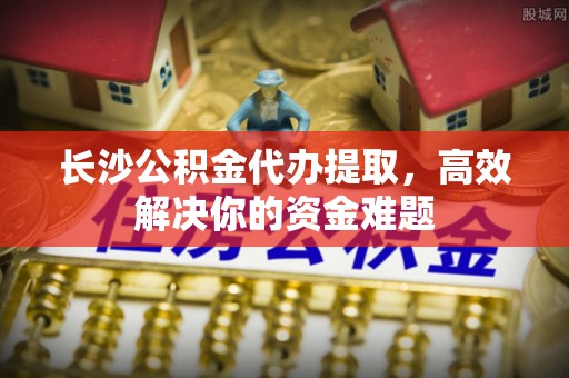 东莞长沙公积金代办提取，高效解决你的资金难题