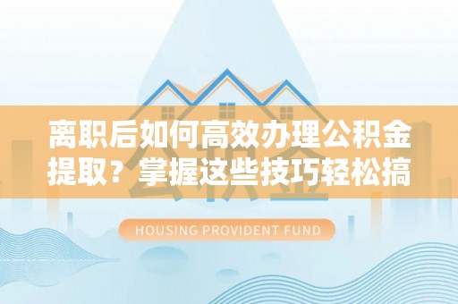 东莞离职后如何高效办理公积金提取？掌握这些技巧轻松搞定