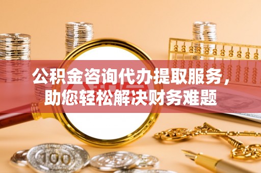 东莞公积金咨询代办提取服务，助您轻松解决财务难题