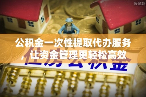 东莞公积金一次性提取代办服务，让资金管理更轻松高效